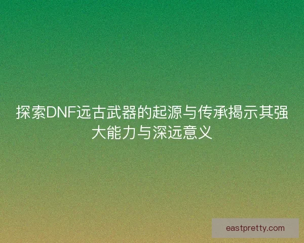 探索DNF远古武器的起源与传承揭示其强大能力与深远意义