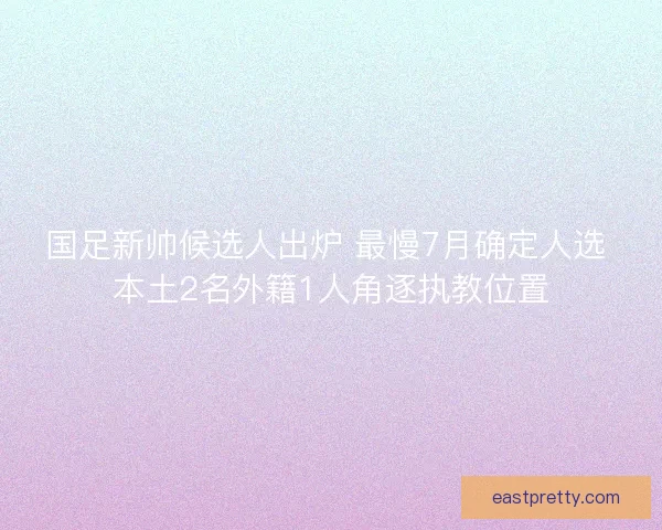 国足新帅候选人出炉 最慢7月确定人选 本土2名外籍1人角逐执教位置