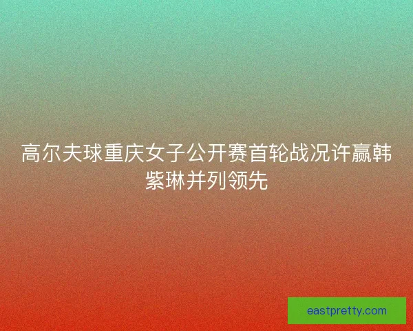 高尔夫球重庆女子公开赛首轮战况许赢韩紫琳并列领先