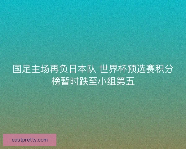 国足主场再负日本队 世界杯预选赛积分榜暂时跌至小组第五