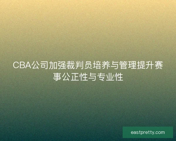 CBA公司加强裁判员培养与管理提升赛事公正性与专业性