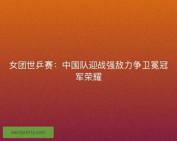 女团世乒赛：中国队迎战强敌力争卫冕冠军荣耀