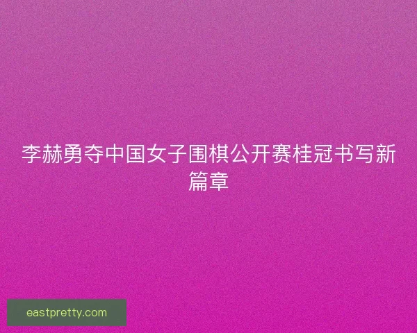 李赫勇夺中国女子围棋公开赛桂冠书写新篇章