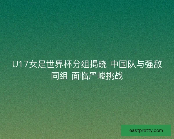 U17女足世界杯分组揭晓 中国队与强敌同组 面临严峻挑战