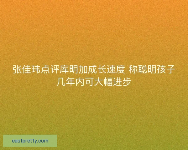 张佳玮点评库明加成长速度 称聪明孩子几年内可大幅进步