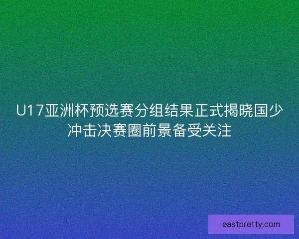 U17亚洲杯预选赛分组结果正式揭晓国少冲击决赛圈前景备受关注