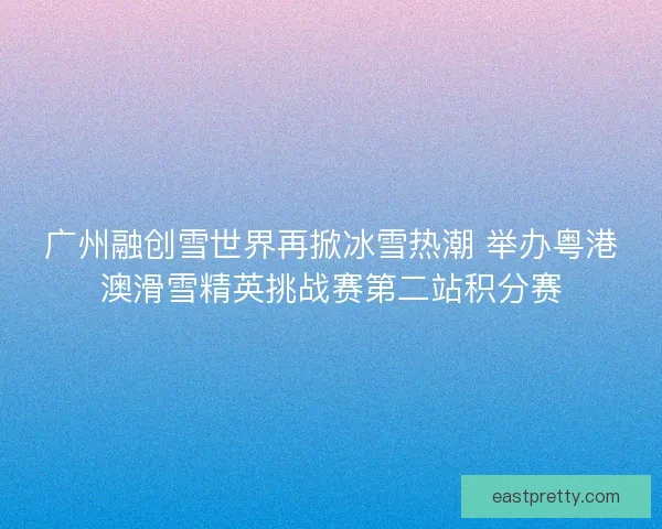 广州融创雪世界再掀冰雪热潮 举办粤港澳滑雪精英挑战赛第二站积分赛