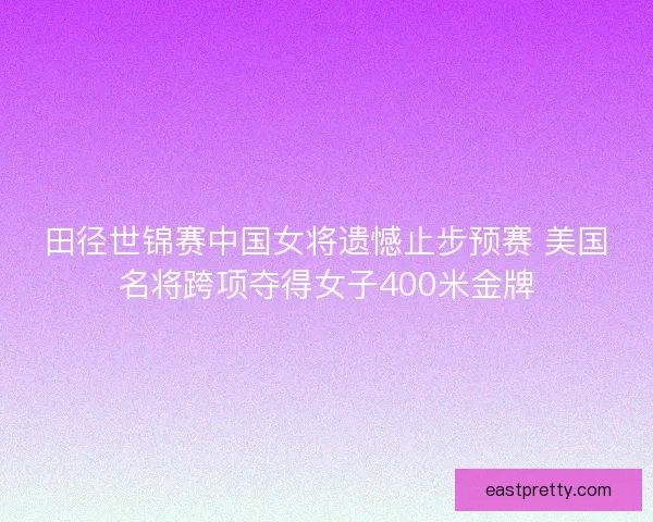 田径世锦赛中国女将遗憾止步预赛 美国名将跨项夺得女子400米金牌